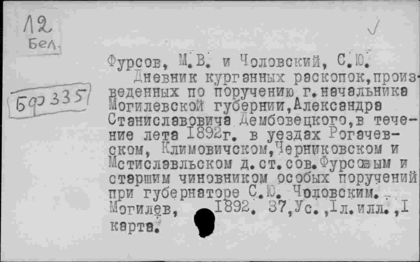 ﻿ла.
Бед
Фурсов, М.В. и Чоловский, С.Ю,
Дневник курганных раскопок,произведенных по поручению г.начальника Могилевской губернии,Александре Станиславовича Дембовецкого,в течение лета 1892г. в уездах Рогачев-ском, Климовичском,Черниковском и Мстислэвльском д. ст. сов.Фурсовым и старшим чиновником особых поручений при губернаторе С.Ю. Чоловским. Могилев, ^1892. 37,Ус. Дл.илл. ,1 карта. W